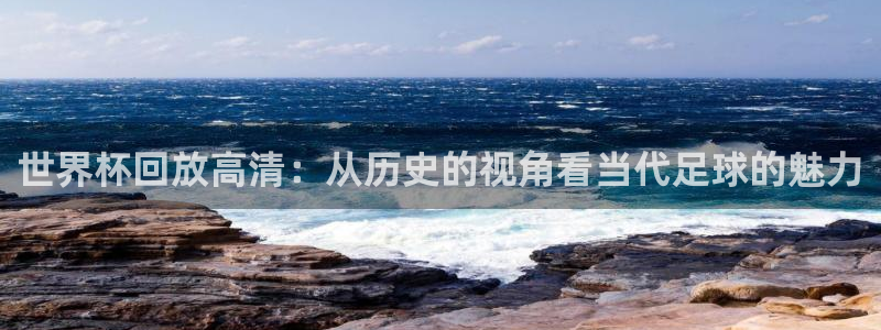 世界杯预选赛欧洲赛区赛程：世界杯回放高清：从历史的视角看当代足球的魅力